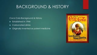 BACKGROUND & HISTORY
Coca Cola Background & History
 Established in 1944
 Carbonated drinks
 Originally invented as patent medicine
 