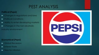 PEST ANALYSIS
Political (Pepsi)
 Changes in regulations and laws
 Political Conditions
 Ability to enter developing markets
 Changes in the non-alcoholic
industry environment
Economical (Pepsi)
 Global Recession
 Interest Rate
 Fear for inflation
 