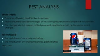PEST ANALYSIS
Social (Pepsi)
 Practices of having healthier live by people
 Most consumers between the ages of 40-55 are gradually more worried with nourishment.
 The change which is related to lifestyle as well as attitude would be termed as social
change.
Technological
 The usefulness of company marketing
 The introduction of vending machines, plastic bottles
and cans
 
