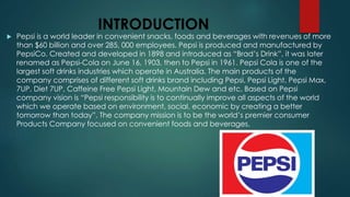 INTRODUCTION
 Pepsi is a world leader in convenient snacks, foods and beverages with revenues of more
than $60 billion and over 285, 000 employees. Pepsi is produced and manufactured by
PepsiCo. Created and developed in 1898 and introduced as “Brad’s Drink”, it was later
renamed as Pepsi-Cola on June 16, 1903, then to Pepsi in 1961. Pepsi Cola is one of the
largest soft drinks industries which operate in Australia. The main products of the
company comprises of different soft drinks brand including Pepsi, Pepsi Light, Pepsi Max,
7UP, Diet 7UP, Caffeine Free Pepsi Light, Mountain Dew and etc. Based on Pepsi
company vision is “Pepsi responsibility is to continually improve all aspects of the world
which we operate based on environment, social, economic by creating a better
tomorrow than today”. The company mission is to be the world’s premier consumer
Products Company focused on convenient foods and beverages.
 