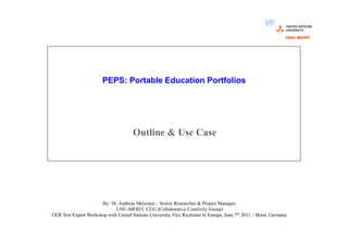 PEPS: Portable Education Portfolios




                                      Outline & Use Case




                      By: Dr. Andreas Meiszner – Senior Researcher & Project Manager,
                             UNU-MERIT, CCG (Collaborative Creativity Group)
OER Test Expert Workshop with United Nations University Vice Rectorate in Europe, June 7th 2011 – Bonn, Germany
 