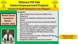 Contents:
• When is Breast Cancer Awareness Month in the
Philippines?
• What are the objectives of Breast Cancer Awareness
Month?
• How do we observe Breast Cancer Awareness Month?
You and Me?
• What are ROJoson’s specific contributions to the Breast
Cancer Awareness Month in the Philippines in 2023?
• What are the objectives, target impact and target
outcome of the ROJoson PEP Talk on Breast Cancer
Awareness Month?
• What are the focused contents of ROJoson PEP Talk on
Breast Cancer Awareness?
• Recognition of ROJoson Breast Cancer Survivors
Will give another
outline on this.
Breast Cancer
Awareness
Month –
October 2023
 