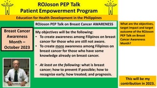 ROJoson PEP Talk on Breast Cancer AWARENESS
Breast Cancer
Awareness
Month –
October 2023
My objectives will be the following:
• To create awareness among Filipinos on breast
cancer for those who are still not aware.
• To create more awareness among Filipinos on
breast cancer for those who have some
knowledge already on breast cancer.
• At least on the following: what is breast
cancer; how to prevent if possible; how to
recognize early; how treated; and prognosis.
This will be my
contribution in 2023.
What are the objectives,
target impact and target
outcome of the ROJoson
PEP Talk on Breast
Cancer Awareness
Month?
 