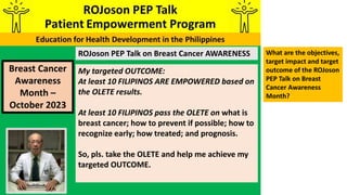 ROJoson PEP Talk on Breast Cancer AWARENESS
Breast Cancer
Awareness
Month –
October 2023
My targeted OUTCOME:
At least 10 FILIPINOS ARE EMPOWERED based on
the OLETE results.
At least 10 FILIPINOS pass the OLETE on what is
breast cancer; how to prevent if possible; how to
recognize early; how treated; and prognosis.
So, pls. take the OLETE and help me achieve my
targeted OUTCOME.
What are the objectives,
target impact and target
outcome of the ROJoson
PEP Talk on Breast
Cancer Awareness
Month?
 