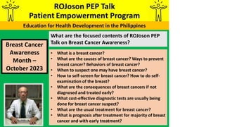 What are the focused contents of ROJoson PEP
Talk on Breast Cancer Awareness?
Breast Cancer
Awareness
Month –
October 2023
• What is a breast cancer?
• What are the causes of breast cancer? Ways to prevent
breast cancer? Behaviors of breast cancer?
• When to suspect one may have breast cancer?
• How to self-screen for breast cancer? How to do self-
examination of the breast?
• What are the consequences of breast cancers if not
diagnosed and treated early?
• What cost-effective diagnostic tests are usually being
done for breast cancer suspect?
• What are the usual treatment for breast cancer?
• What is prognosis after treatment for majority of breast
cancer and with early treatment?
 