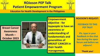 Empowerment
objective - for
laypeople to have an
awareness or
understanding of
fundamentals and
generalities of
BREAST CANCER in
their health
management.
Breast Cancer
Awareness
Month –
October 2023
ROJOSON’S REQUEST:
FEEDBACK TO THIS
PEP TALK!
Pls. type in your
feedback in the chat
box during the open
forum and before we
adjourn!
Thank you!
 