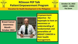 Empowerment
objective - for
laypeople to have an
awareness or
understanding of
fundamentals and
generalities of
BREAST CANCER in
their health
management.
October 22, 2022
1400H - 1500H
Via Zoom
Breast Cancer
Awareness
Month –
October 2022
 