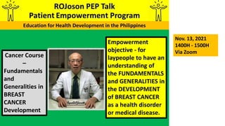 Empowerment
objective - for
laypeople to have an
understanding of
the FUNDAMENTALS
and GENERALITIES in
the DEVELOPMENT
of BREAST CANCER
as a health disorder
or medical disease.
Cancer Course
–
Fundamentals
and
Generalities in
BREAST
CANCER
Development
Nov. 13, 2021
1400H - 1500H
Via Zoom
 