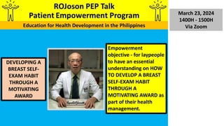 March 23, 2024
1400H - 1500H
Via Zoom
DEVELOPING A
BREAST SELF-
EXAM HABIT
THROUGH A
MOTIVATING
AWARD
Empowerment
objective - for laypeople
to have an essential
understanding on HOW
TO DEVELOP A BREAST
SELF-EXAM HABIT
THROUGH A
MOTIVATING AWARD as
part of their health
management.
 