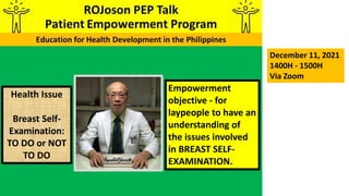 Empowerment
objective - for
laypeople to have an
understanding of
the issues involved
in BREAST SELF-
EXAMINATION.
December 11, 2021
1400H - 1500H
Via Zoom
Health Issue
Breast Self-
Examination:
TO DO or NOT
TO DO
 