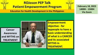 Empowerment
objective - for
laypeople to have a
basic understanding
of what is a CANCER
and its associated
MYTHS in
TREATMENT.
Cancer
Awareness
and MYTHS on
TREATMENT
February 18, 2023
1400H - 1500H
Via Zoom
 