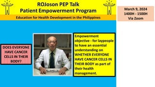 March 9, 2024
1400H - 1500H
Via Zoom
DOES EVERYONE
HAVE CANCER
CELLS IN THEIR
BODY?
Empowerment
objective - for laypeople
to have an essential
understanding on
WHETHER EVERYONE
HAVE CANCER CELLS IN
THEIR BODY as part of
their health
management.
 