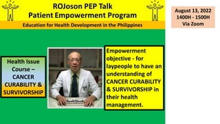 Empowerment
objective - for
laypeople to have an
understanding of
CANCER CURABILITY
& SURVIVORSHIP in
their health
management.
Health Issue
Course –
CANCER
CURABILITY &
SURVIVORSHIP
August 13, 2022
1400H - 1500H
Via Zoom
 