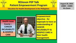 Empowerment
objective - for
laypeople to have an
understanding of
CANCER
INCURABILITY &
HOSPICE CARE in
their health
management.
Health Issue
Course –
CANCER
INCURABILITY
& HOSPICE
CARE
August 20, 2022
1400H - 1500H
Via Zoom
 