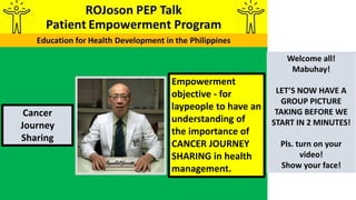 Empowerment
objective - for
laypeople to have an
understanding of
the importance of
CANCER JOURNEY
SHARING in health
management.
Cancer
Journey
Sharing
Welcome all!
Mabuhay!
LET’S NOW HAVE A
GROUP PICTURE
TAKING BEFORE WE
START IN 2 MINUTES!
Pls. turn on your
video!
Show your face!
 