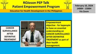 February 10, 2024
1400H - 1500H
Via Zoom
CANCER
SURVEILLANCE
AFTER
DEFINITIVE
TREATMENT
Empowerment
objective - for laypeople
to have an essential
understanding on
CANCER SURVEILLANCE
AFTER DEFINITIVE
TREATMENT as part of
their health
management.
 