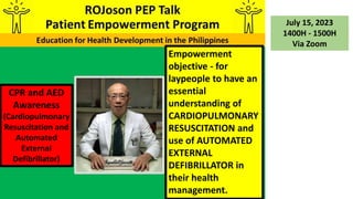 CPR and AED
Awareness
(Cardiopulmonary
Resuscitation and
Automated
External
Defibrillator)
July 15, 2023
1400H - 1500H
Via Zoom
Empowerment
objective - for
laypeople to have an
essential
understanding of
CARDIOPULMONARY
RESUSCITATION and
use of AUTOMATED
EXTERNAL
DEFIBRILLATOR in
their health
management.
 