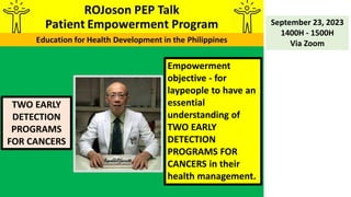 TWO EARLY
DETECTION
PROGRAMS
FOR CANCERS
September 23, 2023
1400H - 1500H
Via Zoom
Empowerment
objective - for
laypeople to have an
essential
understanding of
TWO EARLY
DETECTION
PROGRAMS FOR
CANCERS in their
health management.
 
