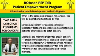 TWO EARLY
DETECTION
PROGRAMS
FOR CANCERS
What is the screening program for cancers? (as
will be operationally defined by me)
Screening program for cancers consists of
laboratory tests and procedures on asymptomatic
patients or laypeople to catch cancers.
Examples are mammography for breast cancers;
FIT (fecal immunochemical test) and colonoscopy
for colon cancers; PSA (Prostatic Surface Antigen)
for prostate cancers; chest x-ray for lung cancers;
PAP smears for cervical cancers; and tumor
markers.
 