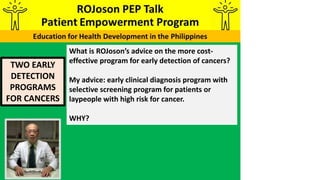 TWO EARLY
DETECTION
PROGRAMS
FOR CANCERS
What is ROJoson’s advice on the more cost-
effective program for early detection of cancers?
My advice: early clinical diagnosis program with
selective screening program for patients or
laypeople with high risk for cancer.
WHY?
 