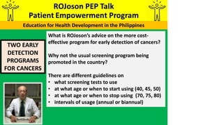 TWO EARLY
DETECTION
PROGRAMS
FOR CANCERS
What is ROJoson’s advice on the more cost-
effective program for early detection of cancers?
Why not the usual screening program being
promoted in the country?
There are different guidelines on
• what screening tests to use
• at what age or when to start using (40, 45, 50)
• at what age or when to stop using (70, 75, 80)
• intervals of usage (annual or biannual)
 