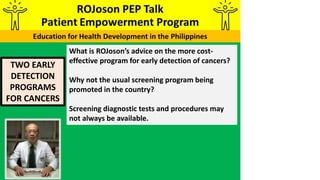 TWO EARLY
DETECTION
PROGRAMS
FOR CANCERS
What is ROJoson’s advice on the more cost-
effective program for early detection of cancers?
Why not the usual screening program being
promoted in the country?
Screening diagnostic tests and procedures may
not always be available.
 