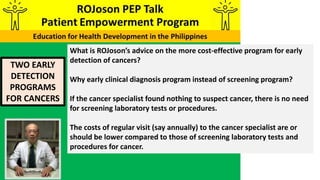 TWO EARLY
DETECTION
PROGRAMS
FOR CANCERS
What is ROJoson’s advice on the more cost-effective program for early
detection of cancers?
Why early clinical diagnosis program instead of screening program?
If the cancer specialist found nothing to suspect cancer, there is no need
for screening laboratory tests or procedures.
The costs of regular visit (say annually) to the cancer specialist are or
should be lower compared to those of screening laboratory tests and
procedures for cancer.
 