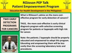 TWO EARLY
DETECTION
PROGRAMS
FOR CANCERS
What is ROJoson’s advice on the more cost-
effective program for early detection of cancers?
THUS, the more cost-effective is early clinical
diagnosis program with selective screening
program for patients or laypeople with high risk
for cancer.
Note: the patients / laypeople should be properly
educated and empowered to adopt this program.
Educating and empowering them will be less
costly than the screening laboratory tests and
procedures.
 