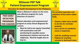TWO EARLY
DETECTION
PROGRAMS
FOR CANCERS
What is ROJoson’s advice on the more
cost-effective program for early
detection of cancers?
Patient education and empowerment
program on early clinical diagnosis for
cancers:
1. Must be told to do regular (monthly)
self-examination and self-
monitoring for possible cancer
development anytime and must do
religiously. Must be taught also on
how to.
Do monthly inspection and
palpation of the entire naked
body.
• Choose a date every month
to do this for reminder
purpose.
• Use a mirror as needed to
assist in inspection.
• Look for anything unusual.
• Palpate for anything
unusual or dominant mass.
 