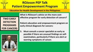 TWO EARLY
DETECTION
PROGRAMS
FOR CANCERS
What is ROJoson’s advice on the more cost-
effective program for early detection of cancers?
Patient education and empowerment program on
early clinical diagnosis for cancers:
3. Must consult a cancer specialist as early as
possible if there are unusual findings on self-
examination, particularly if there are alert or
warning symptoms of cancer.
 