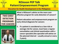 TWO EARLY
DETECTION
PROGRAMS
FOR CANCERS
What is ROJoson’s advice on the more cost-
effective program for early detection of cancers?
Patient education and empowerment program on
early clinical diagnosis for cancers:
5. If a patient is considered as a low-risk or
average-risk for cancer, must have a regular
consultation and clinical examination with a
cancer specialist (the specialist will advise on
the planned interval – usually annual or every
2 years).
 
