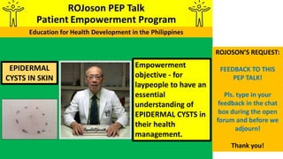 EPIDERMAL
CYSTS IN SKIN
Empowerment
objective - for
laypeople to have an
essential
understanding of
EPIDERMAL CYSTS in
their health
management.
ROJOSON’S REQUEST:
FEEDBACK TO THIS
PEP TALK!
Pls. type in your
feedback in the chat
box during the open
forum and before we
adjourn!
Thank you!
 