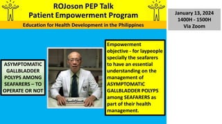 January 13, 2024
1400H - 1500H
Via Zoom
ASYMPTOMATIC
GALLBLADDER
POLYPS AMONG
SEAFARERS – TO
OPERATE OR NOT
Empowerment
objective - for laypeople
specially the seafarers
to have an essential
understanding on the
management of
ASYMPTOMATIC
GALLBLADDER POLYPS
among SEAFARERS as
part of their health
management.
 