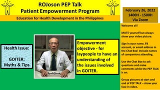 Empowerment
objective - for
laypeople to have an
understanding of
the issues involved
in GOITER.
Health Issue:
GOITER:
Myths & Tips
February 26, 2022
1400H - 1500H
Via Zoom
Welcome all!
MUTE yourself but always
show your video picture.
Sign in your name, FB
account, or email address in
the Chat Box! Include names
of companions attending.
Use the Chat Box to ask
questions and make
comments while the PEP TALK
is on.
Group pictures at start and
end of PEP TALK – show your
face in video.
 