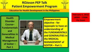 Empowerment
objective - for
laypeople to have an
understanding of
the FUNDAMENTALS
and GENERALITIES in
the MEDICAL
MANAGEMENT of
GOITER – Part 1.
Health
Disorder
Course–
Fundamentals
and
Generalities in
Medical
Management
of Goiter –
Part 1
February 5, 2022
1400H - 1500H
Via Zoom
 