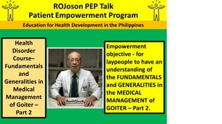 Empowerment
objective - for
laypeople to have an
understanding of
the FUNDAMENTALS
and GENERALITIES in
the MEDICAL
MANAGEMENT of
GOITER – Part 2.
Health
Disorder
Course–
Fundamentals
and
Generalities in
Medical
Management
of Goiter –
Part 2
 