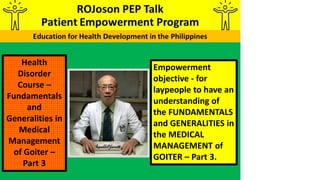 Empowerment
objective - for
laypeople to have an
understanding of
the FUNDAMENTALS
and GENERALITIES in
the MEDICAL
MANAGEMENT of
GOITER – Part 3.
Health
Disorder
Course –
Fundamentals
and
Generalities in
Medical
Management
of Goiter –
Part 3
 