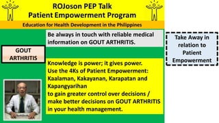 Be always in touch with reliable medical
information on GOUT ARTHRITIS.
Knowledge is power; it gives power.
Use the 4Ks of Patient Empowerment:
Kaalaman, Kakayanan, Karapatan and
Kapangyarihan
to gain greater control over decisions /
make better decisions on GOUT ARTHRITIS
in your health management.
Take Away in
relation to
Patient
Empowerment
GOUT
ARTHRITIS
 