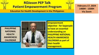 February 17, 2024
1400H - 1500H
Via Zoom
PHILIPPINE
NATIONAL
HEALTH
AWARENESS
CALENDAR
Empowerment
objective - for laypeople
to have an essential
understanding on
PHILIPPINE NATIONAL
HEALTH AWARENESS
CALENDAR as part of
their health
management.
 