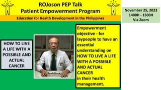 HOW TO LIVE
A LIFE WITH A
POSSIBLE AND
ACTUAL
CANCER
November 25, 2023
1400H - 1500H
Via Zoom
Empowerment
objective - for
laypeople to have an
essential
understanding on
HOW TO LIVE A LIFE
WITH A POSSIBLE
AND ACTUAL
CANCER
in their health
management.
 