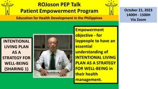 INTENTIONAL
LIVING PLAN
AS A
STRATEGY FOR
WELL-BEING
(SHARING 1)
October 21, 2023
1400H - 1500H
Via Zoom
Empowerment
objective - for
laypeople to have an
essential
understanding of
INTENTIONAL LIVING
PLAN AS A STRATEGY
FOR WELL-BEING in
their health
management.
 