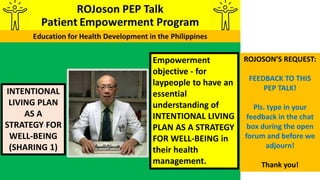 INTENTIONAL
LIVING PLAN
AS A
STRATEGY FOR
WELL-BEING
(SHARING 1)
Empowerment
objective - for
laypeople to have an
essential
understanding of
INTENTIONAL LIVING
PLAN AS A STRATEGY
FOR WELL-BEING in
their health
management.
ROJOSON’S REQUEST:
FEEDBACK TO THIS
PEP TALK!
Pls. type in your
feedback in the chat
box during the open
forum and before we
adjourn!
Thank you!
 