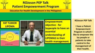 FAT TUMOR
LIPOMA
Empowerment
objective - for
laypeople to have an
essential
understanding of
LIPOMAS in their
health management.
ROJoson PEP Talk
I have a Patient
Empowerment
Program in which I
like to empower the
lay people or
patients to take
control in the
management of
their health.
 