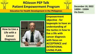 Empowerment
objective - for
laypeople to have an
understanding of
the tactics in how to
live a life with
cancer diagnosis
with focus on
ACCEPTANCE and
INTENTIONAL
LIVING PLAN.
December 10, 2022
1400H - 1500H
Via Zoom
How to Live a
Life with a
Cancer
Diagnosis
 