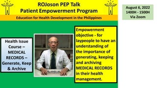 Empowerment
objective - for
laypeople to have an
understanding of
the importance of
generating, keeping
and archiving
MEDICAL RECORDS
in their health
management.
Health Issue
Course –
MEDICAL
RECORDS –
Generate, Keep
& Archive
August 6, 2022
1400H - 1500H
Via Zoom
 