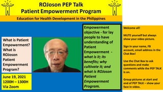 Empowerment
objective - for lay
people to have
understanding of
Patient
Empowerment -
what is it; its
benefits; why
cultivate it; and
what is ROJoson
Patient
Empowerment
Program.
What is Patient
Empowerment?
What is
ROJoson
Patient
Empowerment
Program?
June 19, 2021
1200H – 1300H
Via Zoom
Welcome all!
MUTE yourself but always
show your video picture.
Sign in your name, FB
account, email address in the
Chat Box!
Use the Chat Box to ask
questions and make
comments while the PEP TALK
is on.
Group pictures at start and
end of PEP TALK – show your
face in video.
 