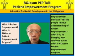 Empowerment
objective - for lay
people to have
understanding of
Patient
Empowerment -
what is it; its
benefits; why
cultivate it; and
what is ROJoson
Patient
Empowerment
Program.
What is Patient
Empowerment?
What is
ROJoson
Patient
Empowerment
Program?
 