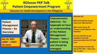 Empowerment
objective - for
laypeople to have
an understanding
of the Patient
Management
Process – how a
patient is being
and should be
managed.
Patient
Management
Process – An
Overview
Welcome all!
MUTE yourself but always
show your video picture.
Sign in your name, FB
account, email address in the
Chat Box!
Use the Chat Box to ask
questions and make
comments while the PEP TALK
is on.
Group pictures at start and
end of PEP TALK – show your
face in video.
July 10, 2021
1400H – 1500H
Via Zoom
 