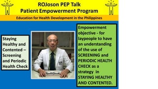 Empowerment
objective - for
laypeople to have
an understanding
of the use of
SCREENING and
PERIODIC HEALTH
CHECK as a
strategy in
STAYING HEALTHY
AND CONTENTED.
Staying
Healthy and
Contented –
Screening
and Periodic
Health Check
 