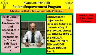 Empowerment
objective - for
laypeople to have an
understanding of
the FUNDAMENTALS
and GENERALITIES in
the MEDICAL
MANAGEMENT of
SKIN and SOFT
TISSUE TUMORS–
Part 1.
Health Disorder
Course–
Fundamentals
and
Generalities in
Medical
Management
of Skin and
Soft Tissue
Tumors – Part
1
March 5, 2022
1400H - 1500H
Via Zoom
 